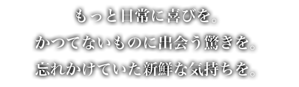 もっと日常に喜びを。かつてないものに出会う驚きを。忘れかけていた新鮮な気持ちを。